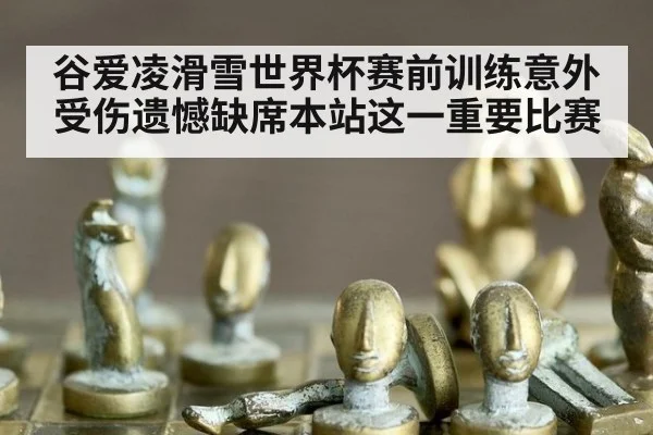 谷爱凌滑雪世界杯赛前训练意外受伤遗憾缺席本站这一重要比赛